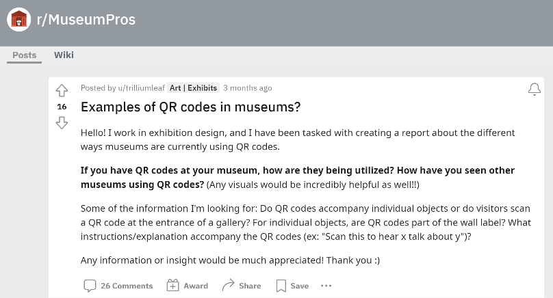 Screenshot of a post with black text on a white background titled “Examples of QR codes in museums?” on the r/MuseumPros Reddit thread, whose name appears on the top left corner. The full post from u/trilliumleaf reads “Hello! I work in exhibition design, and I have been tasked with creating a report about the different ways museums are currently using QR codes. If you have QR codes at your museum, how are they being utilized? How have you seen other museums using QR codes? (Any visuals would be incredibly helpful as well!!) Some of the information I'm looking for: Do QR codes accompany individual objects or do visitors scan a QR code at the entrance of a gallery? For individual objects, are QR codes part of the wall label? What instructions/explanation accompany the QR codes (ex: “Scan this to hear x talk about y”)? Any information or insight would be much appreciated! Thank you :)”