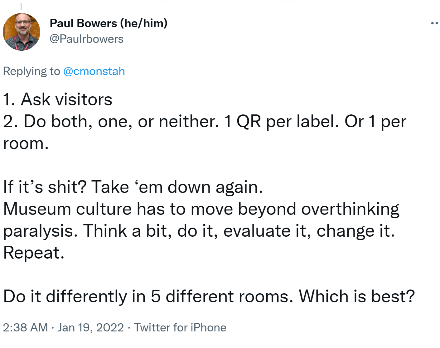 Twitter response post screenshot. On the top left corner is an image of a male figure with black text “Paul Bowers (he/him)” next to it. Below is his Twitter handle in grey @Paulrbowers. The main black text on an overall white background reads “1. Ask visitors. 2. Do both, one, or neither. 1 QR per label. Or 1 per room. If it’s shit? Take ‘em down again. Museum culture has to move beyond overthinking paralysis. Think a bit, do it, evaluate it, change it. Repeat. Do it differently in 5 rooms. Which is best?” Bottom in grey text shows “Jan 19, 2022.”