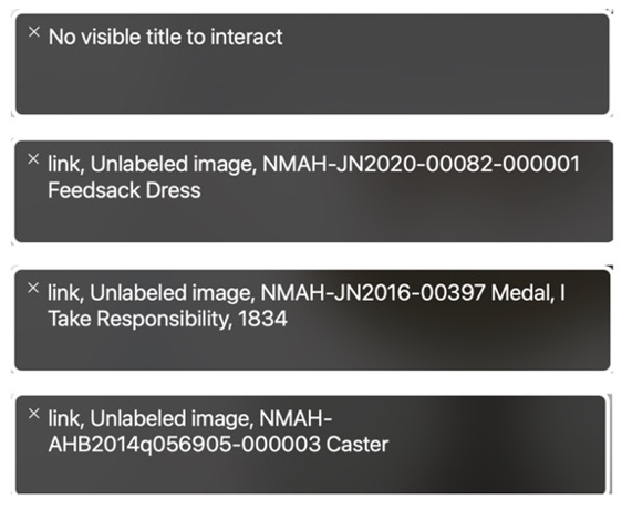 Four screenshots of text boxes placed vertically to each other. In order from top to bottom, the text in each box states: “No visible title to interact,” “link, Unlabeled image, NMAH-JN2020-00082-000001 Feedsack Dress,” “link, Unlabeled image, NMAH-JN2016-00397 Medal, I Take Responsibility, 1834,” and “link, Unlabeled image, NMAH-AHB2014q056905-000003 Caster.”